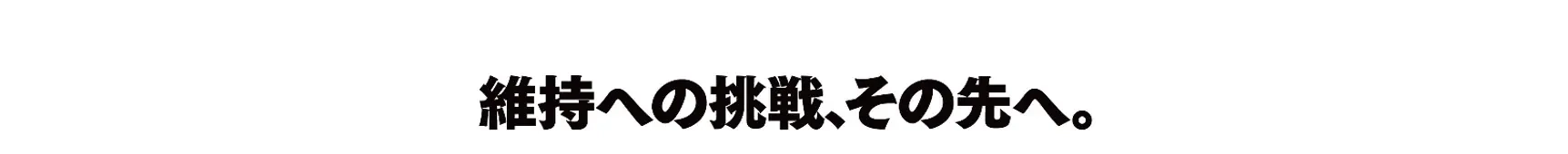 維持への挑戦、その先へ。